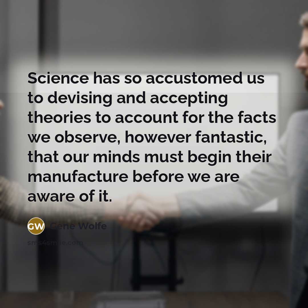 “Science has so accustomed us to devising and accepting theories to account for the facts we observe, however fantastic, that our minds must begin their manufacture before we are aware of it.” quote by Gene Wolfe