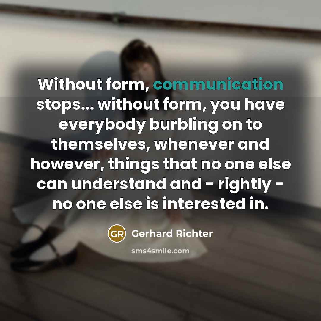 “Without form, communication stops... without form, you have everybody burbling on to themselves, whenever and however, things that no one else can understand and - rightly - no one else is interested in.” quote by Gerhard Richter