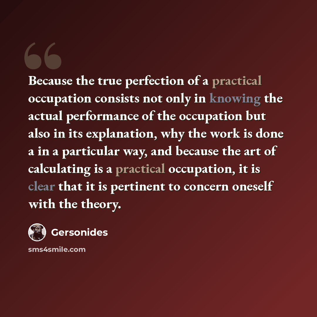 “Because the true perfection of a practical occupation consists not only in knowing the actual performance of the occupation but also in its explanation, why the work is done a in a particular way, and because the art of calculating is a practical occupation, it is clear that it is pertinent to…” quote by Gersonides