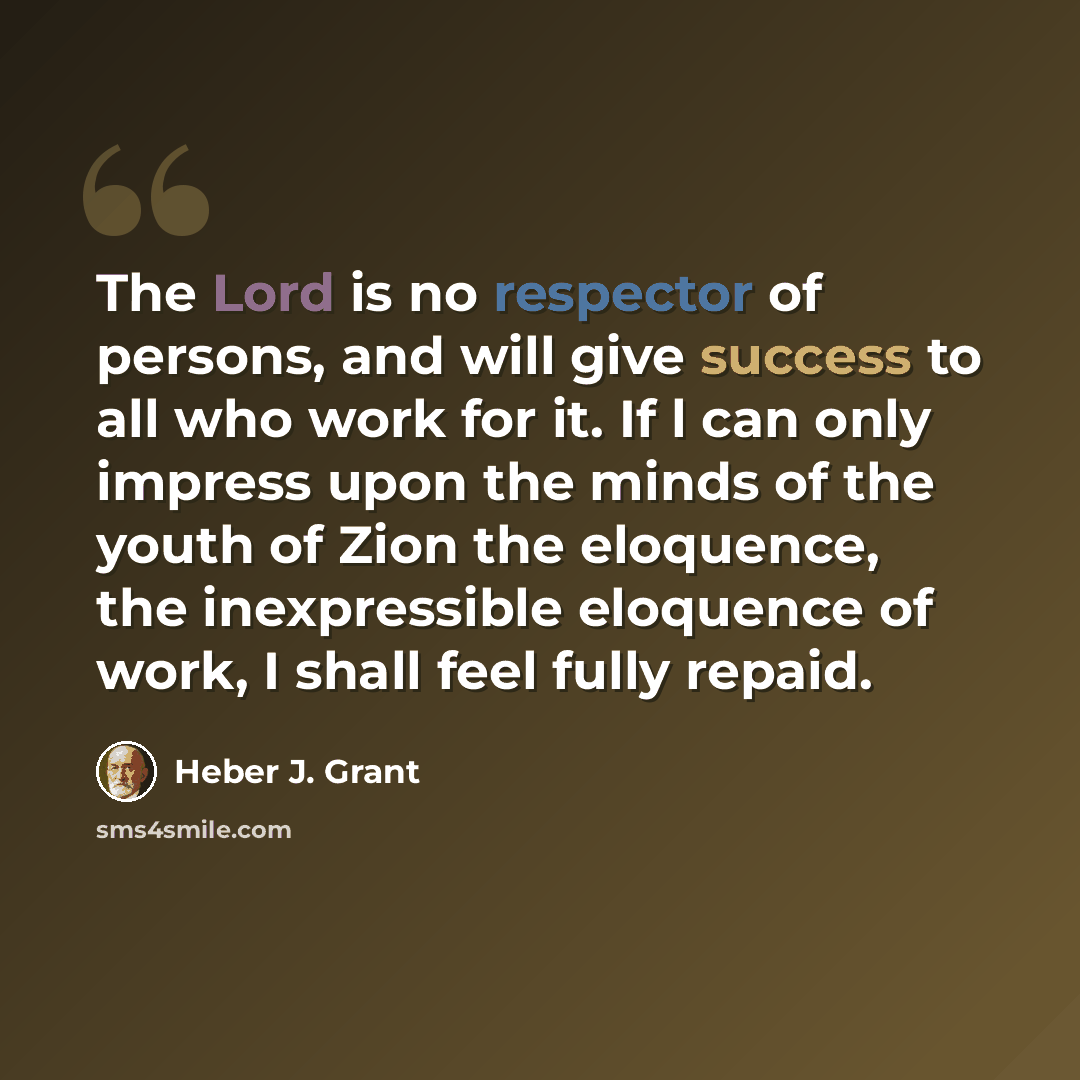 “The Lord is no respector of persons, and will give success to all who work for it. If l can only impress upon the minds of the youth of Zion the eloquence, the inexpressible eloquence of work, I shall feel fully repaid.” quote by Heber J. Grant