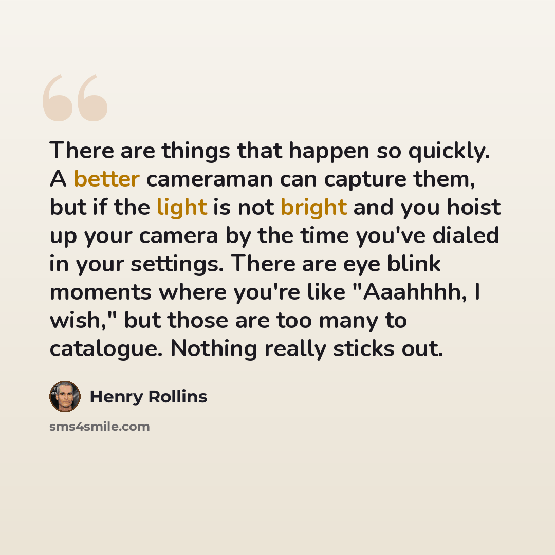 “There are things that happen so quickly. A better cameraman can capture them, but if the light is not bright and you hoist up your camera by the time you've dialed in your settings. There are eye blink moments where you're like "Aaahhhh, I wish," but those are too many to catalogue. Nothing really…” quote by Henry Rollins