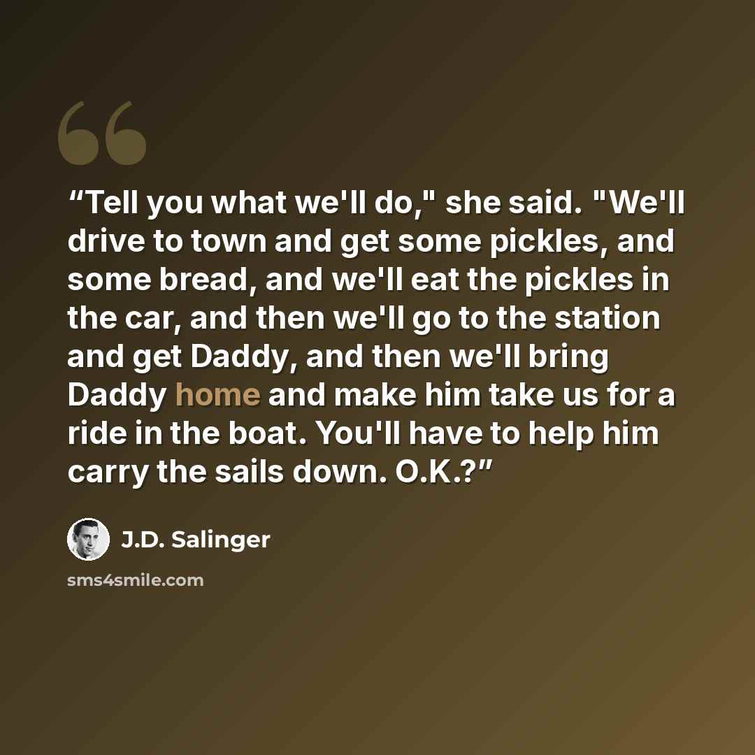 “Tell you what we'll do," she said. "We'll drive to town and get some pickles, and some bread, and we'll eat the pickles in the car, and then we'll go to the station and get Daddy, and then we'll bring Daddy home and make him take us for a ride in the boat. You'll have to help him carry the sails…” quote by J.D. Salinger