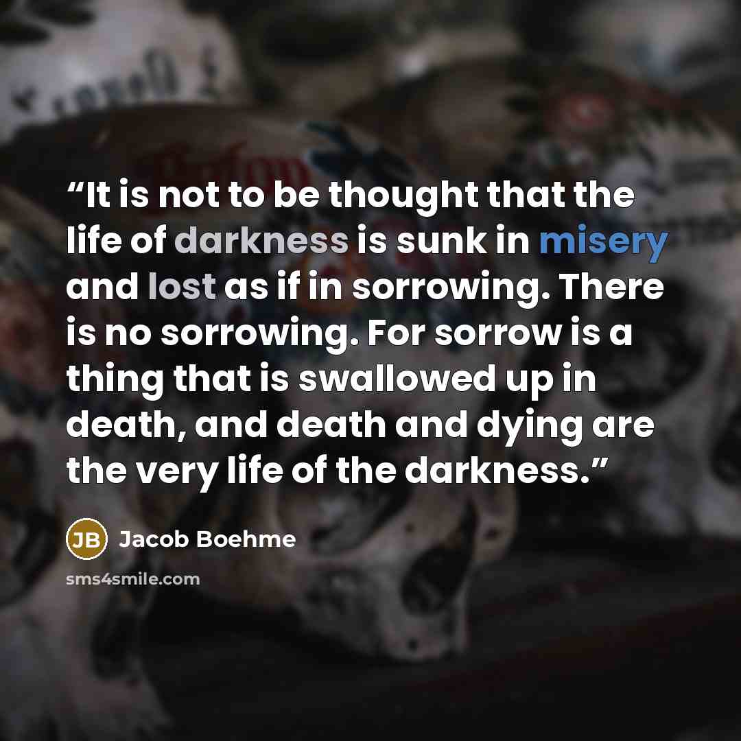 “It is not to be thought that the life of darkness is sunk in misery and lost as if in sorrowing. There is no sorrowing. For sorrow is a thing that is swallowed up in death, and death and dying are the very life of the darkness.” quote by Jacob Boehme
