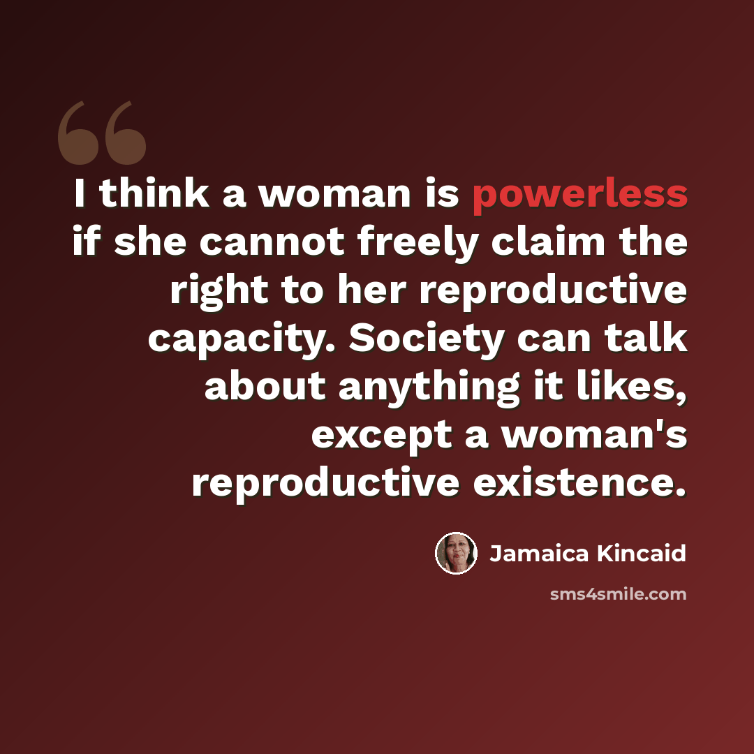 “I think a woman is powerless if she cannot freely claim the right to her reproductive capacity. Society can talk about anything it likes, except a woman's reproductive existence.” quote by Jamaica Kincaid
