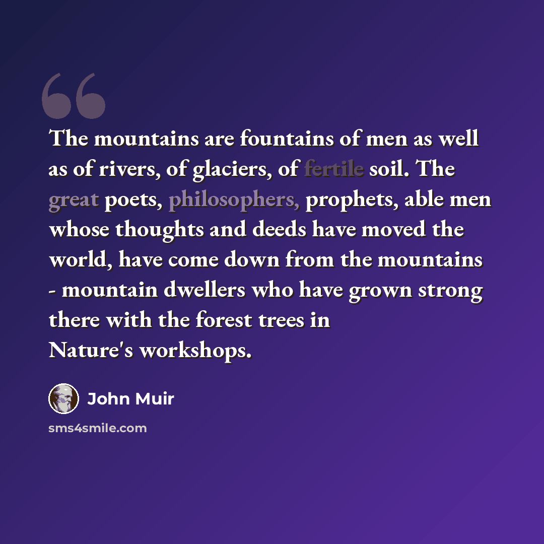 “The mountains are fountains of men as well as of rivers, of glaciers, of fertile soil. The great poets, philosophers, prophets, able men whose thoughts and deeds have moved the world, have come down from the mountains - mountain dwellers who have grown strong there with the forest trees in…” quote by John Muir