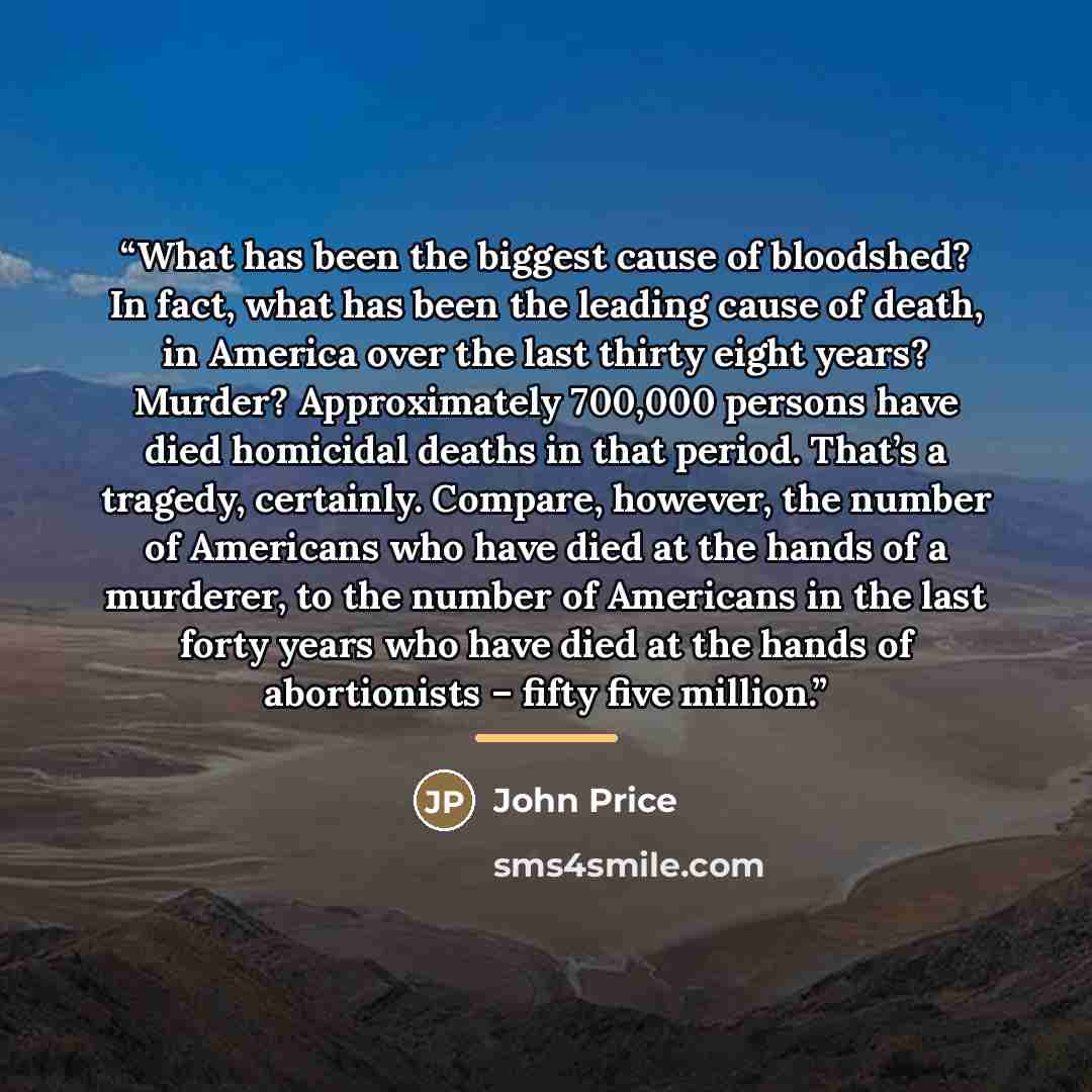 “What has been the biggest cause of bloodshed? In fact, what has been the leading cause of death, in America over the last thirty eight years? Murder? Approximately 700,000 persons have died homicidal deaths in that period. That’s a tragedy, certainly. Compare, however, the number of Americans who…” quote by John Price