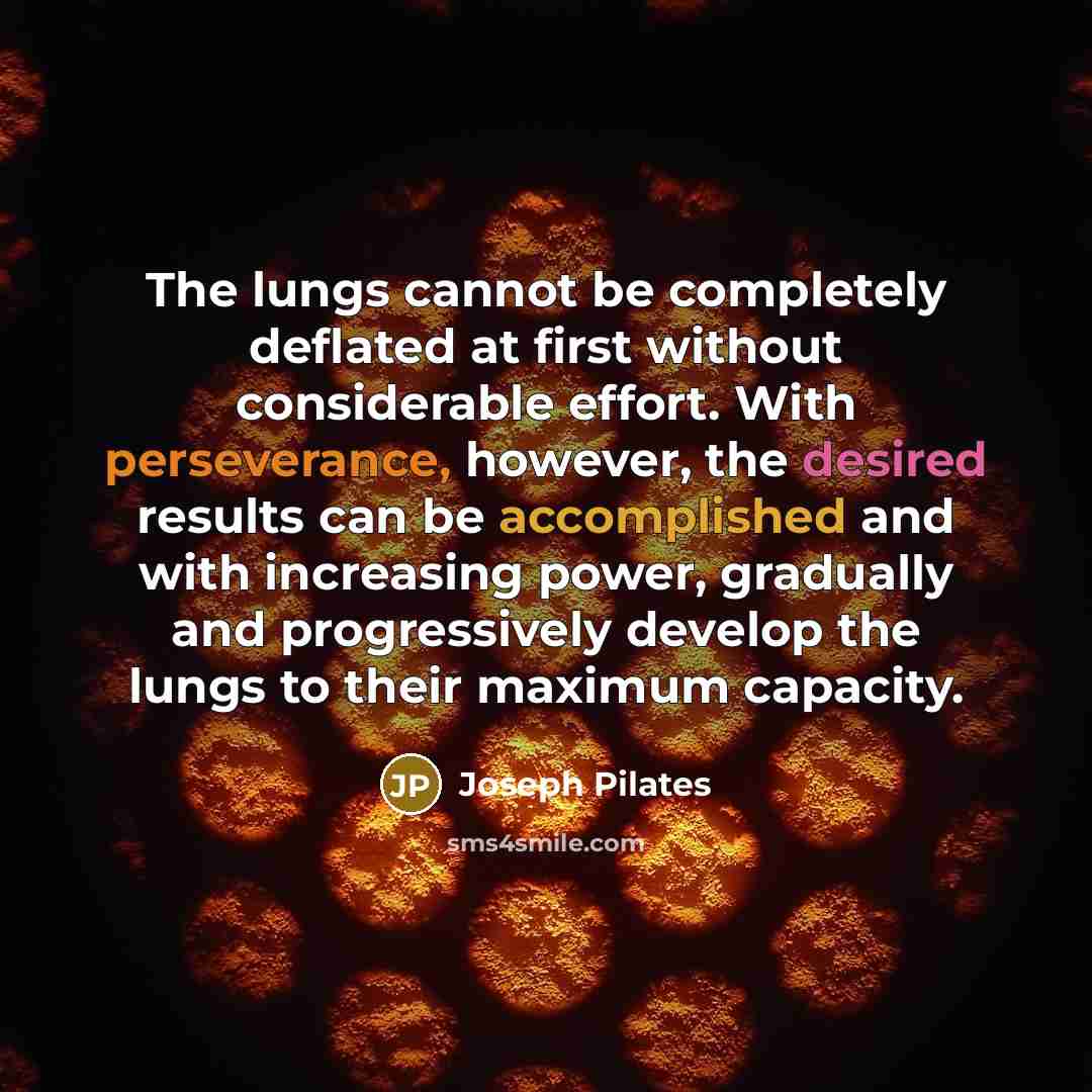 “The lungs cannot be completely deflated at first without considerable effort. With perseverance, however, the desired results can be accomplished and with increasing power, gradually and progressively develop the lungs to their maximum capacity.” quote by Joseph Pilates