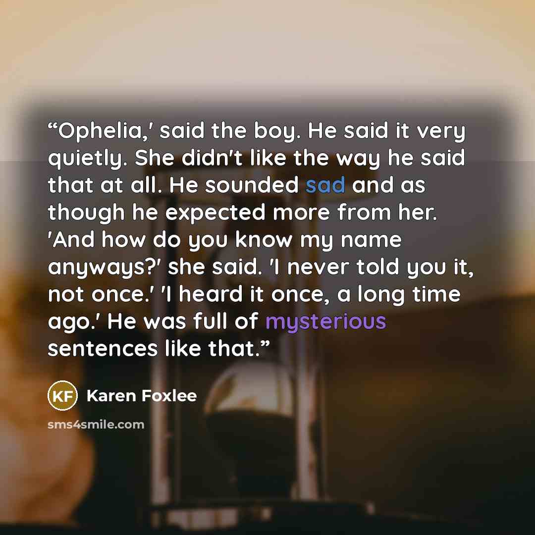 “Ophelia,' said the boy. He said it very quietly. She didn't like the way he said that at all. He sounded sad and as though he expected more from her. 'And how do you know my name anyways?' she said. 'I never told you it, not once.' 'I heard it once, a long time ago.' He was full of mysterious…” quote by Karen Foxlee