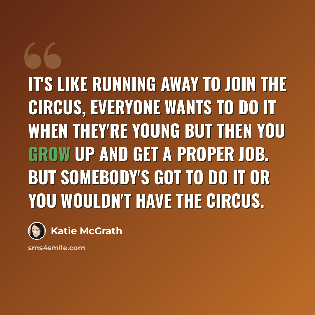 “It's like running away to join the circus, everyone wants to do it when they're young but then you grow up and get a proper job. But somebody's got to do it or you wouldn't have the circus.” quote by Katie McGrath