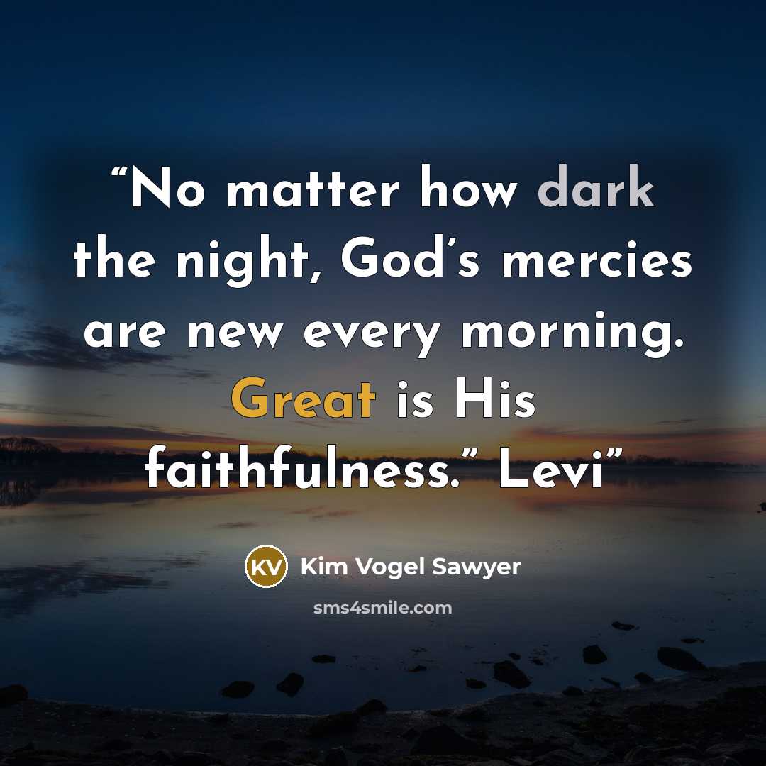 “No matter how dark the night, God’s mercies are new every morning. Great is His faithfulness.” Levi” quote by Kim Vogel Sawyer