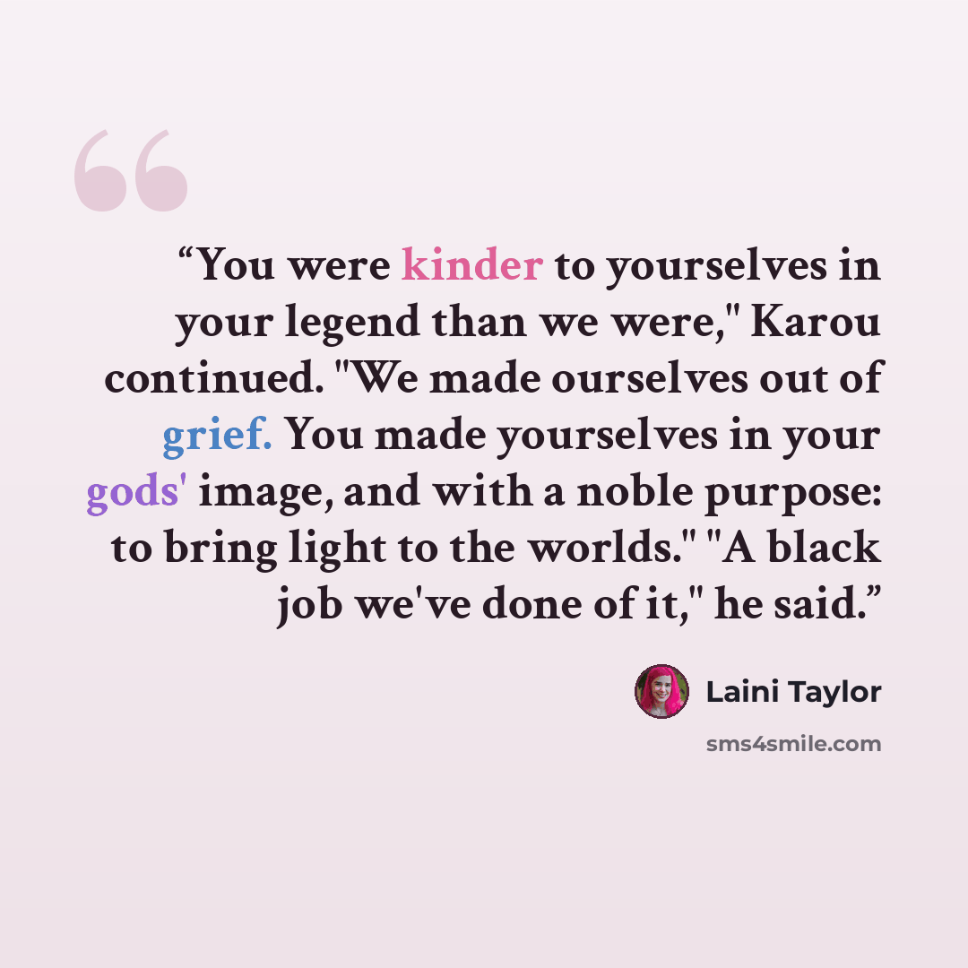 “You were kinder to yourselves in your legend than we were," Karou continued. "We made ourselves out of grief. You made yourselves in your gods' image, and with a noble purpose: to bring light to the worlds." "A black job we've done of it," he said.” quote by Laini Taylor