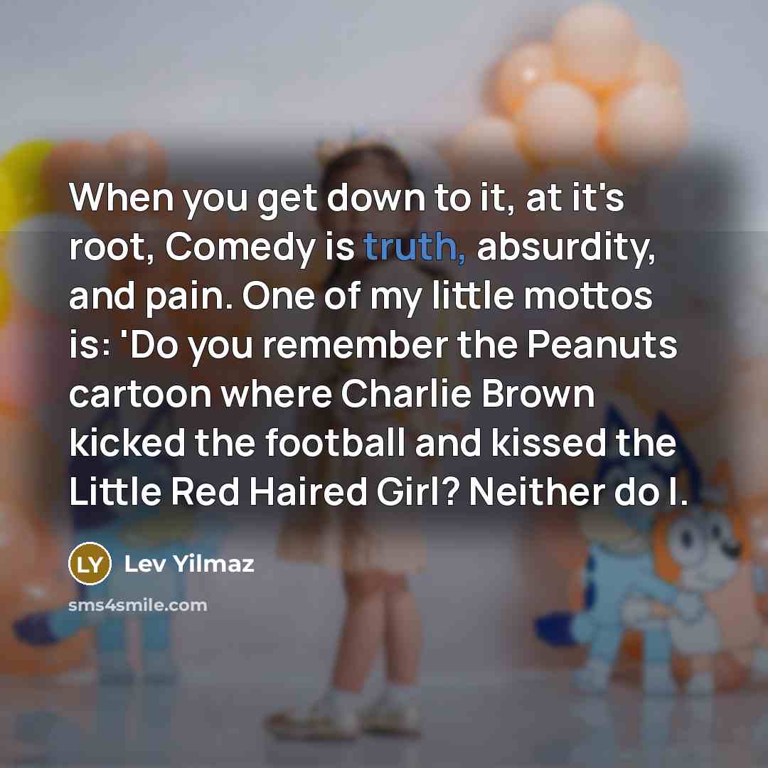 “When you get down to it, at it's root, Comedy is truth, absurdity, and pain. One of my little mottos is: 'Do you remember the Peanuts cartoon where Charlie Brown kicked the football and kissed the Little Red Haired Girl? Neither do I.” quote by Lev Yilmaz