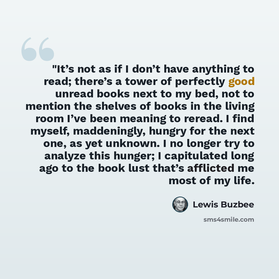 “"It’s not as if I don’t have anything to read; there’s a tower of perfectly good unread books next to my bed, not to mention the shelves of books in the living room I’ve been meaning to reread. I find myself, maddeningly, hungry for the next one, as yet unknown. I no longer try to analyze this…” quote by Lewis Buzbee