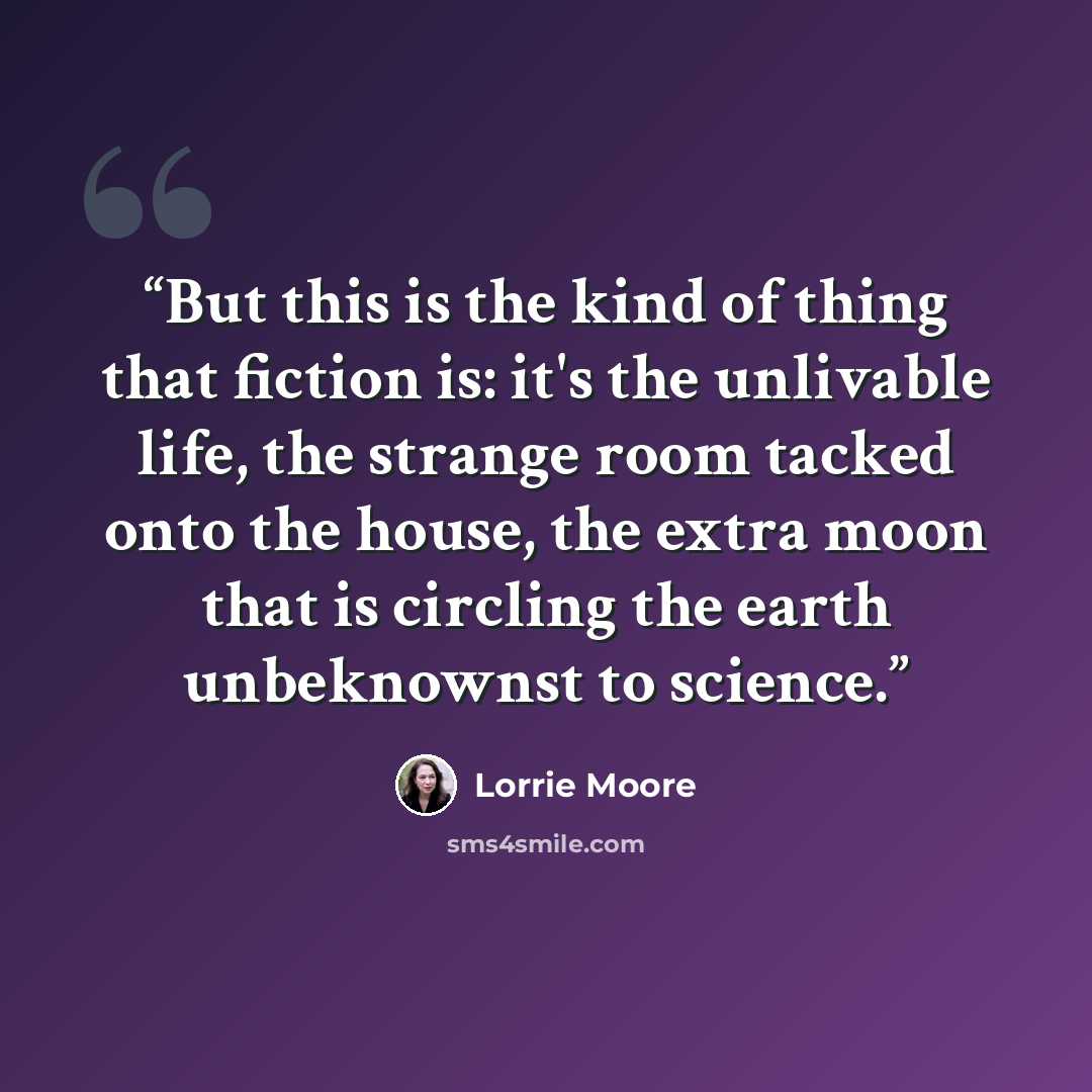 “But this is the kind of thing that fiction is: it's the unlivable life, the strange room tacked onto the house, the extra moon that is circling the earth unbeknownst to science.” quote by Lorrie Moore