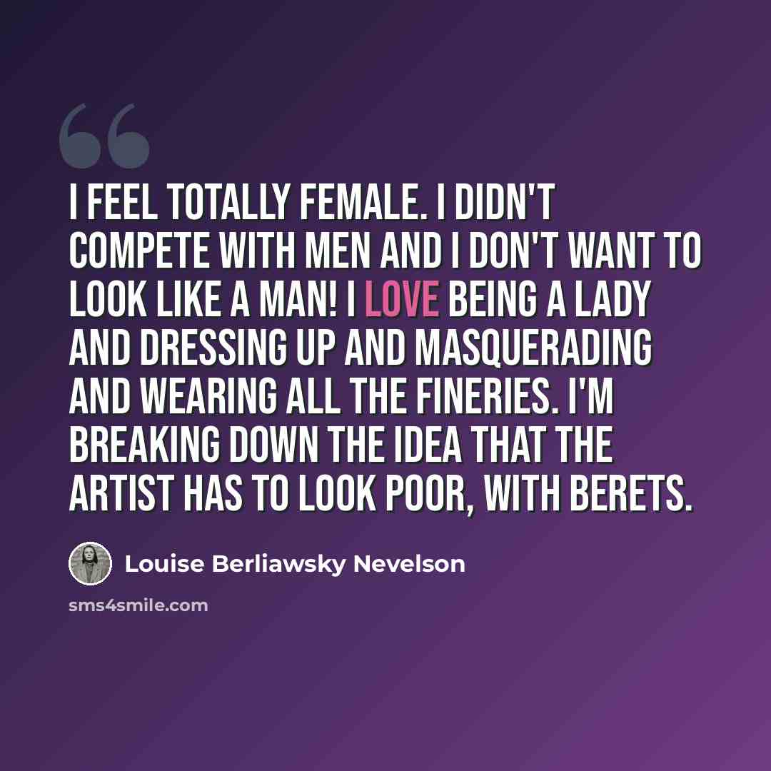 “I feel totally female. I didn't compete with men and I don't want to look like a man! I love being a lady and dressing up and masquerading and wearing all the fineries. I'm breaking down the idea that the artist has to look poor, with berets.” quote by Louise Berliawsky Nevelson
