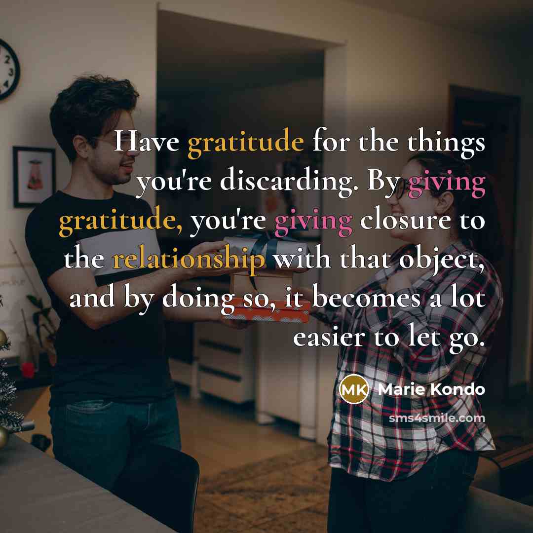 “Have gratitude for the things you're discarding. By giving gratitude, you're giving closure to the relationship with that object, and by doing so, it becomes a lot easier to let go.” quote by Marie Kondo