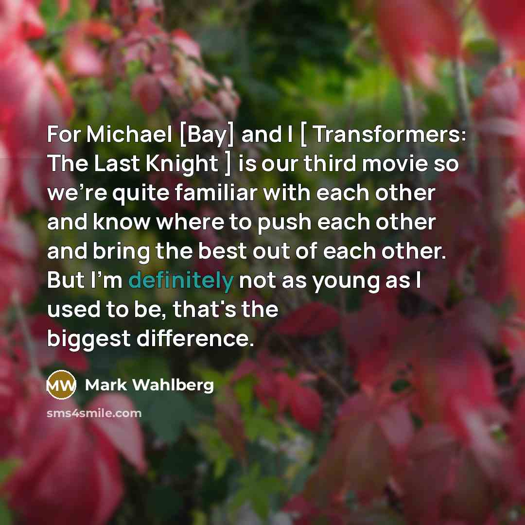 “For Michael [Bay] and I [ Transformers: The Last Knight ] is our third movie so we're quite familiar with each other and know where to push each other and bring the best out of each other. But I'm definitely not as young as I used to be, that's the biggest difference.” quote by Mark Wahlberg