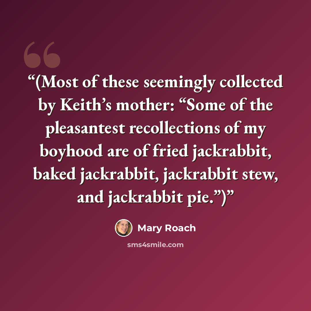 “(Most of these seemingly collected by Keith’s mother: “Some of the pleasantest recollections of my boyhood are of fried jackrabbit, baked jackrabbit, jackrabbit stew, and jackrabbit pie.”)” quote by Mary Roach