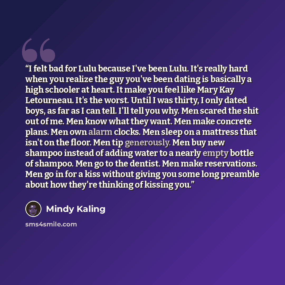 “I felt bad for Lulu because I've been Lulu. It's really hard when you realize the guy you've been dating is basically a high schooler at heart. It make you feel like Mary Kay Letourneau. It's the worst. Until I was thirty, I only dated boys, as far as I can tell. I'll tell you why. Men scared the…” quote by Mindy Kaling