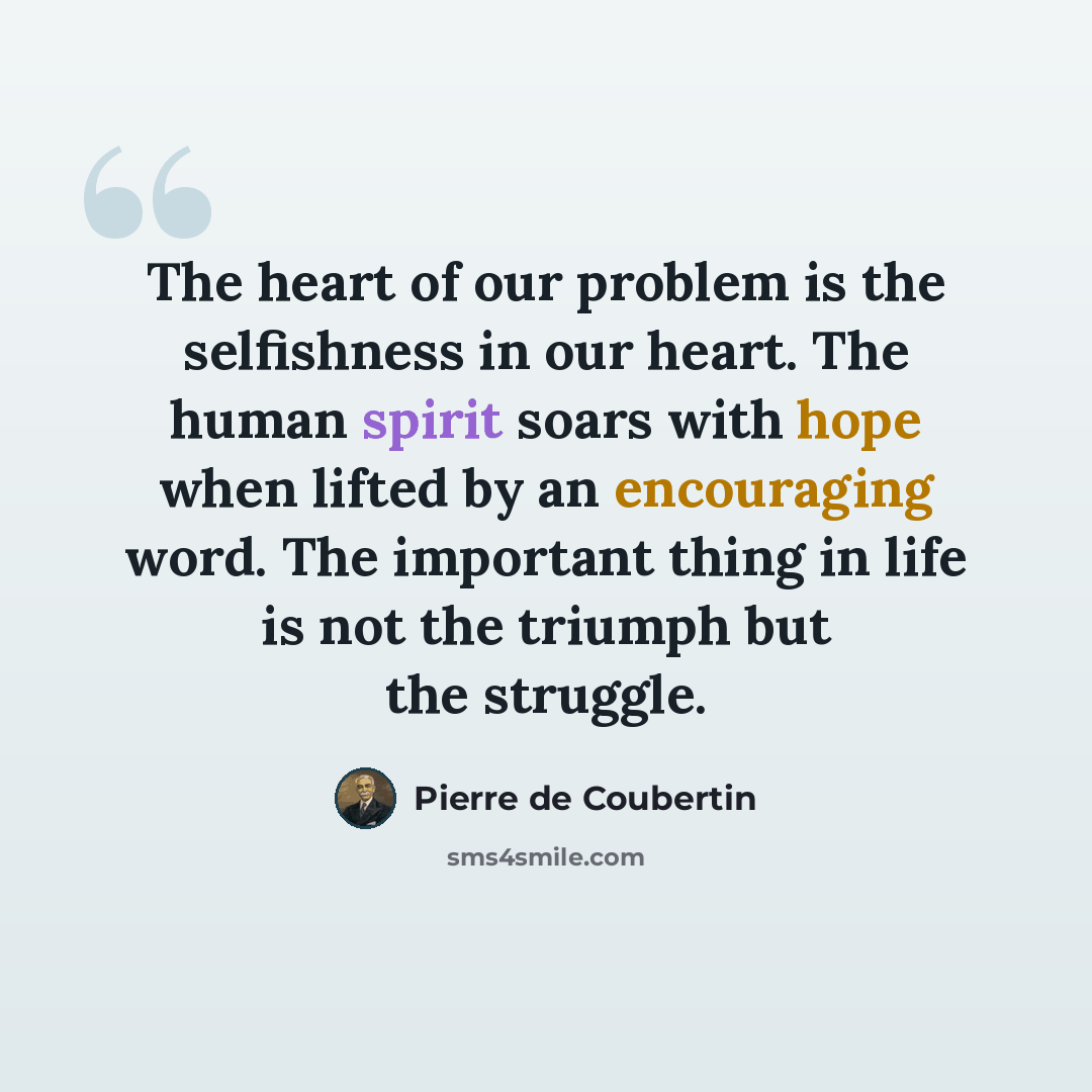 “The heart of our problem is the selfishness in our heart. The human spirit soars with hope when lifted by an encouraging word. The important thing in life is not the triumph but the struggle.” quote by Pierre de Coubertin