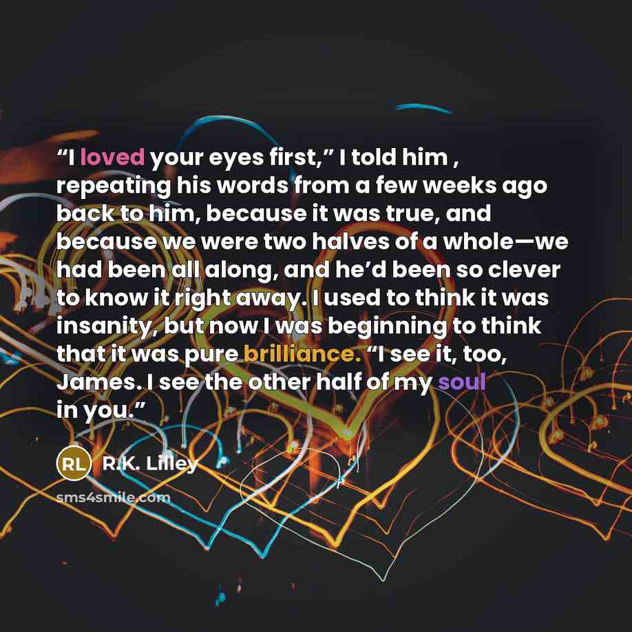 “I loved your eyes first,” I told him , repeating his words from a few weeks ago back to him, because it was true, and because we were two halves of a whole—we had been all along, and he’d been so clever to know it right away. I used to think it was insanity, but now I was beginning to think that…” quote by R.K. Lilley