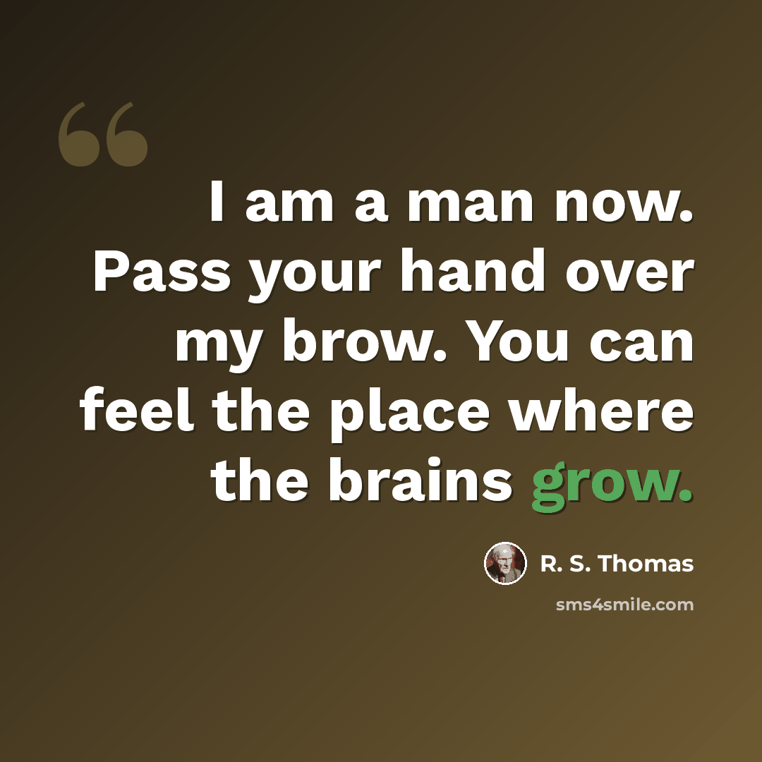 “I am a man now. Pass your hand over my brow. You can feel the place where the brains grow.” quote by R. S. Thomas