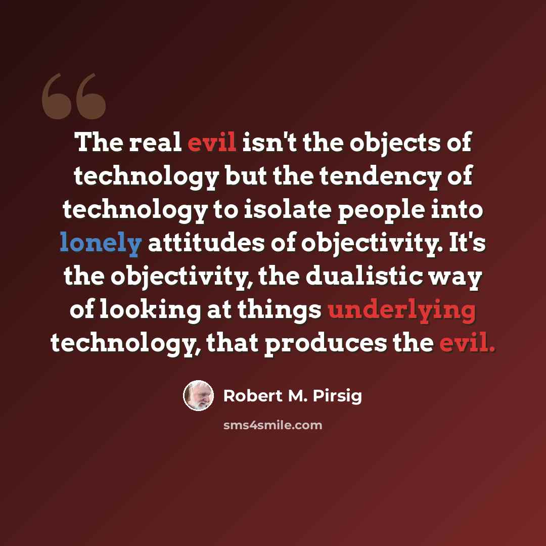 “The real evil isn't the objects of technology but the tendency of technology to isolate people into lonely attitudes of objectivity. It's the objectivity, the dualistic way of looking at things underlying technology, that produces the evil.” quote by Robert M. Pirsig