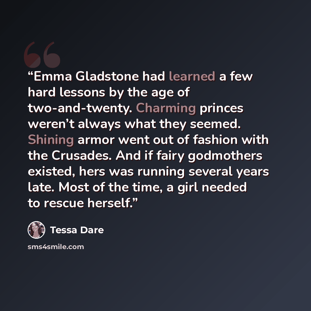 “Emma Gladstone had learned a few hard lessons by the age of two-and-twenty. Charming princes weren’t always what they seemed. Shining armor went out of fashion with the Crusades. And if fairy godmothers existed, hers was running several years late. Most of the time, a girl needed to rescue herself.” quote by Tessa Dare