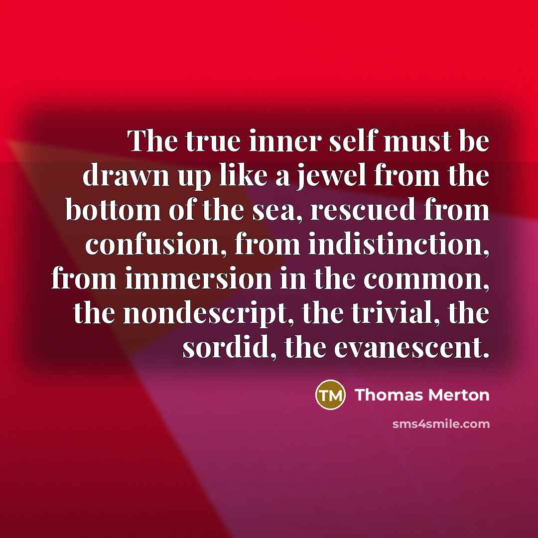 “The true inner self must be drawn up like a jewel from the bottom of the sea, rescued from confusion, from indistinction, from immersion in the common, the nondescript, the trivial, the sordid, the evanescent.” quote by Thomas Merton