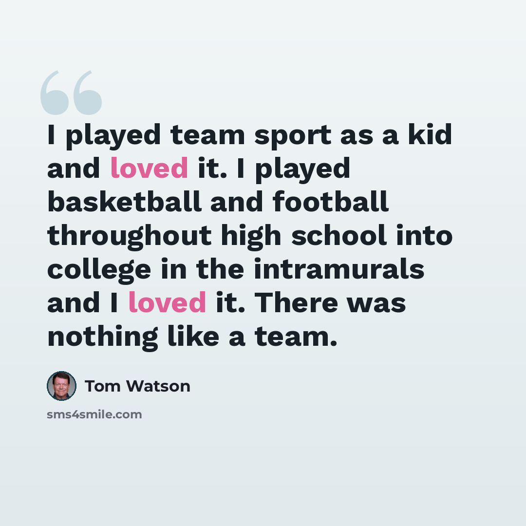 “I played team sport as a kid and loved it. I played basketball and football throughout high school into college in the intramurals and I loved it. There was nothing like a team.” quote by Tom Watson