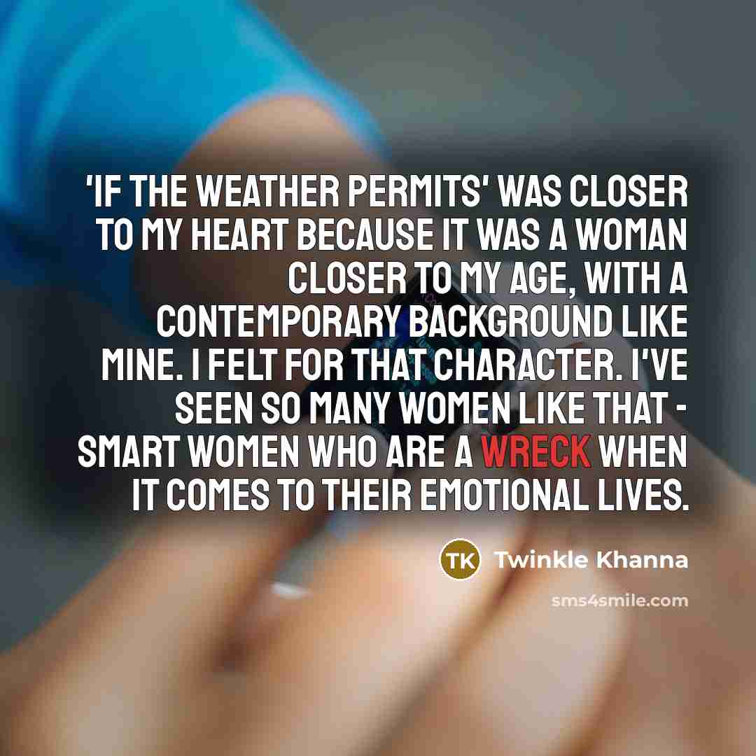 “'If The Weather Permits' was closer to my heart because it was a woman closer to my age, with a contemporary background like mine. I felt for that character. I've seen so many women like that - smart women who are a wreck when it comes to their emotional lives.” quote by Twinkle Khanna