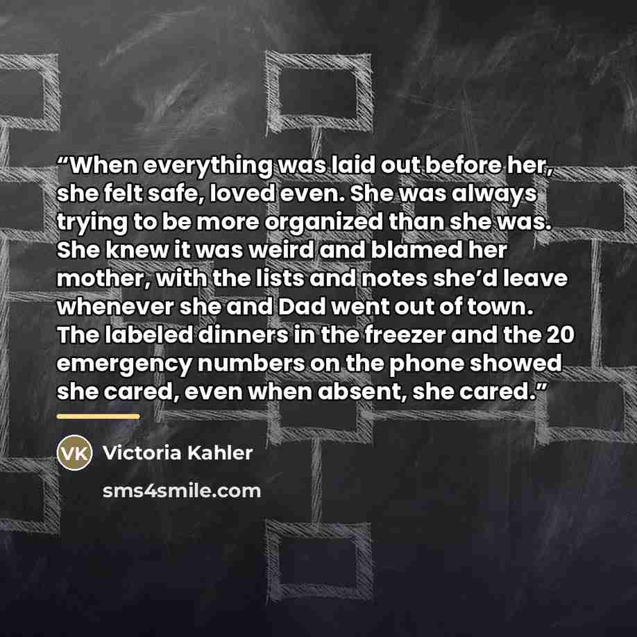 “When everything was laid out before her, she felt safe, loved even. She was always trying to be more organized than she was. She knew it was weird and blamed her mother, with the lists and notes she’d leave whenever she and Dad went out of town. The labeled dinners in the freezer and the 20…” quote by Victoria Kahler