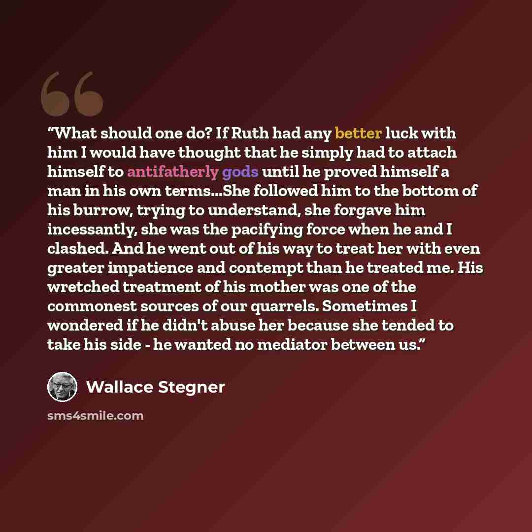 “What should one do? If Ruth had any better luck with him I would have thought that he simply had to attach himself to antifatherly gods until he proved himself a man in his own terms...She followed him to the bottom of his burrow, trying to understand, she forgave him incessantly, she was the…” quote by Wallace Stegner
