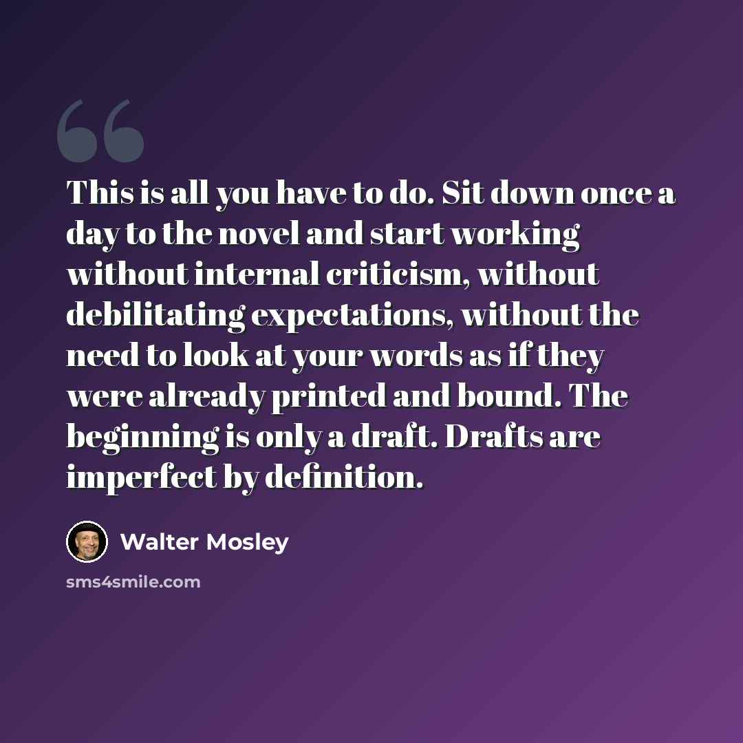 “This is all you have to do. Sit down once a day to the novel and start working without internal criticism, without debilitating expectations, without the need to look at your words as if they were already printed and bound. The beginning is only a draft. Drafts are imperfect by definition.” quote by Walter Mosley