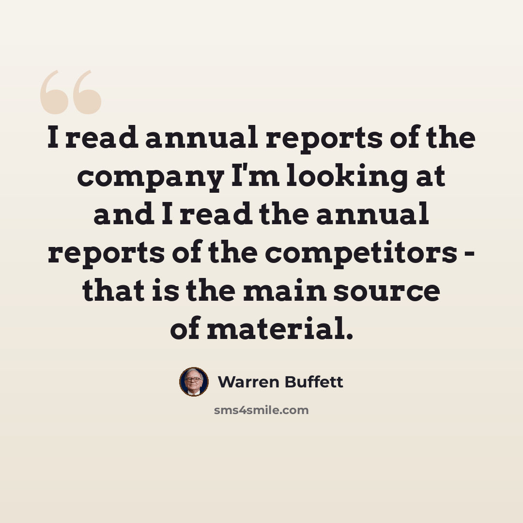“I read annual reports of the company I'm looking at and I read the annual reports of the competitors - that is the main source of material.” quote by Warren Buffett