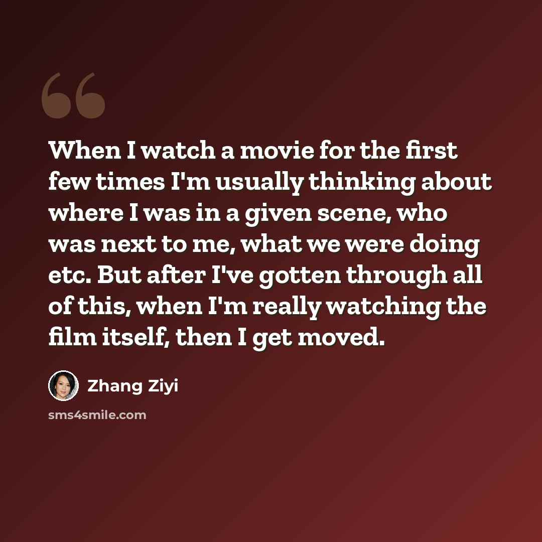 “When I watch a movie for the first few times I'm usually thinking about where I was in a given scene, who was next to me, what we were doing etc. But after I've gotten through all of this, when I'm really watching the film itself, then I get moved.” quote by Zhang Ziyi