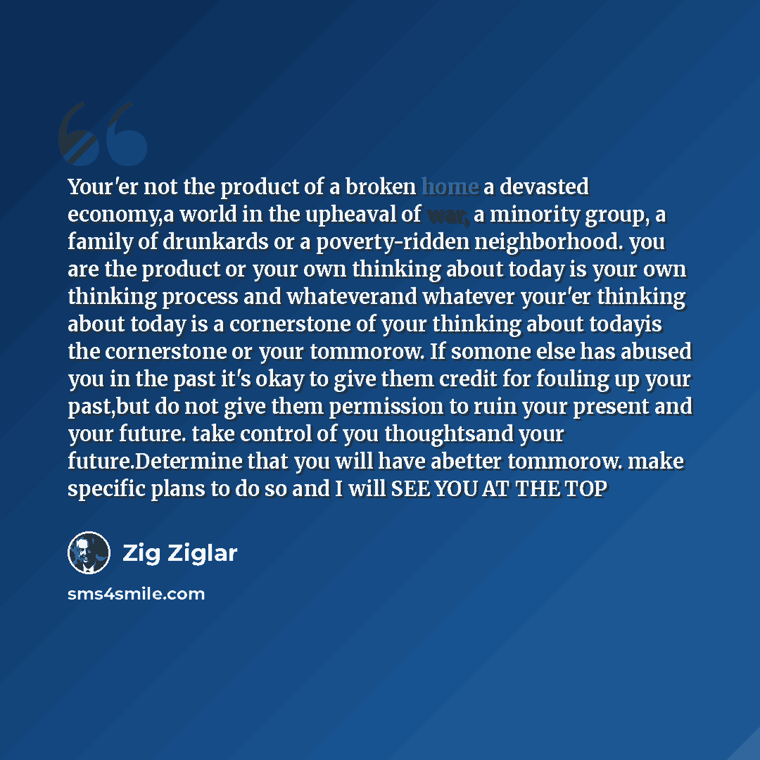 “Your'er not the product of a broken home a devasted economy,a world in the upheaval of war, a minority group, a family of drunkards or a poverty-ridden neighborhood. you are the product or your own thinking about today is your own thinking process and whateverand whatever your'er thinking about…” quote by Zig Ziglar