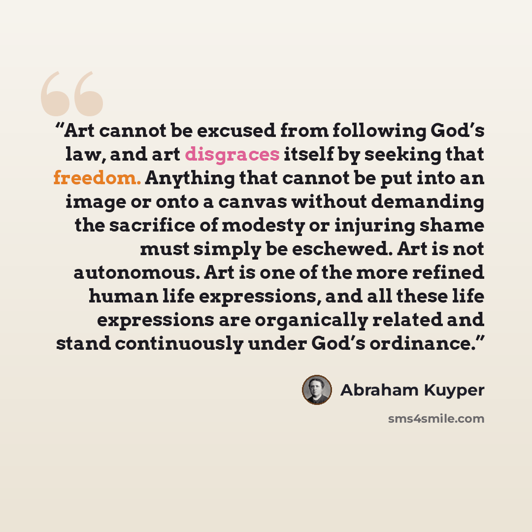 “Art cannot be excused from following God’s law, and art disgraces itself by seeking that freedom. Anything that cannot be put into an image or onto a canvas without demanding the sacrifice of modesty or injuring shame must simply be eschewed. Art is not autonomous. Art is one of the more refined…” quote by Abraham Kuyper
