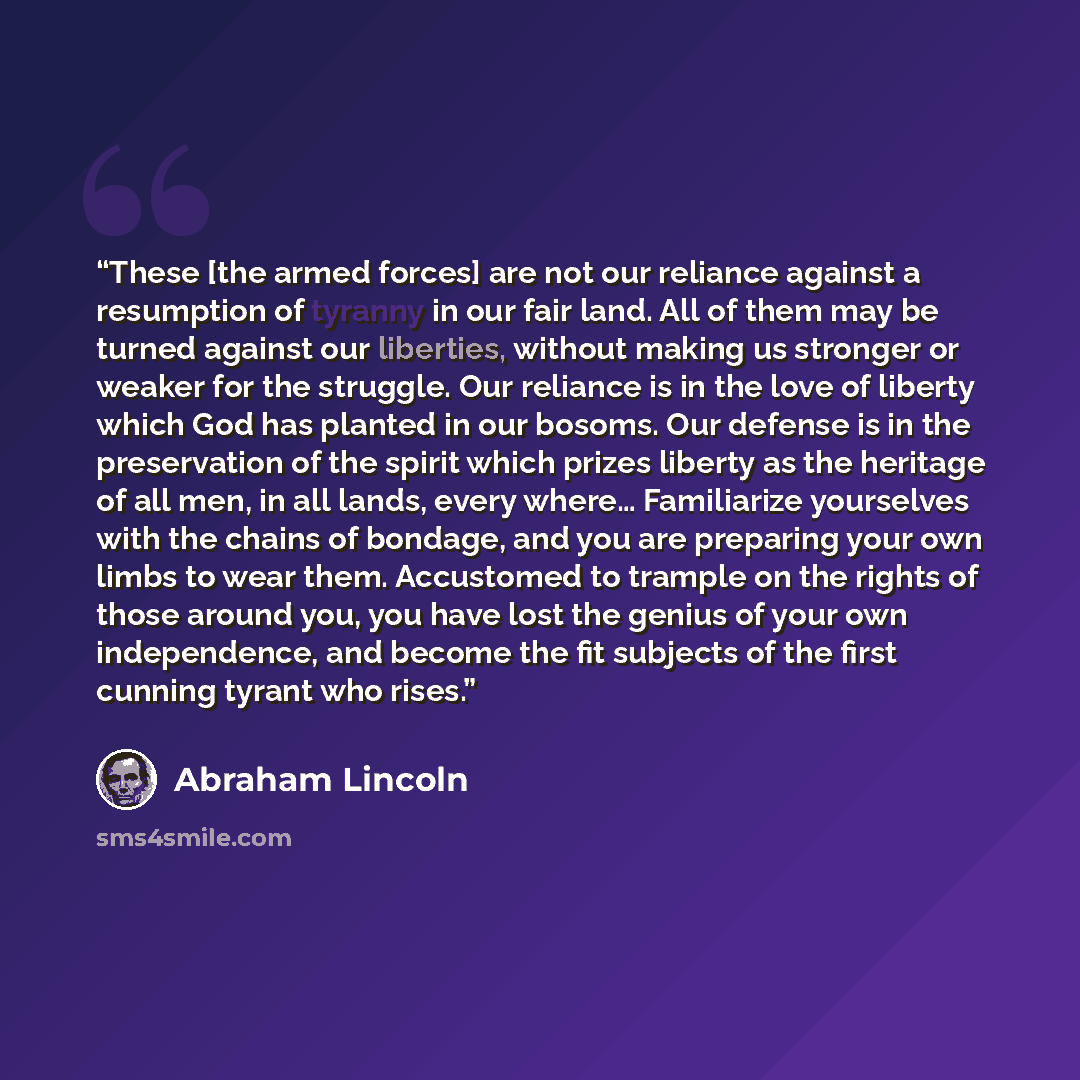 “These [the armed forces] are not our reliance against a resumption of tyranny in our fair land. All of them may be turned against our liberties, without making us stronger or weaker for the struggle. Our reliance is in the love of liberty which God has planted in our bosoms. Our defense is in the…” quote by Abraham Lincoln