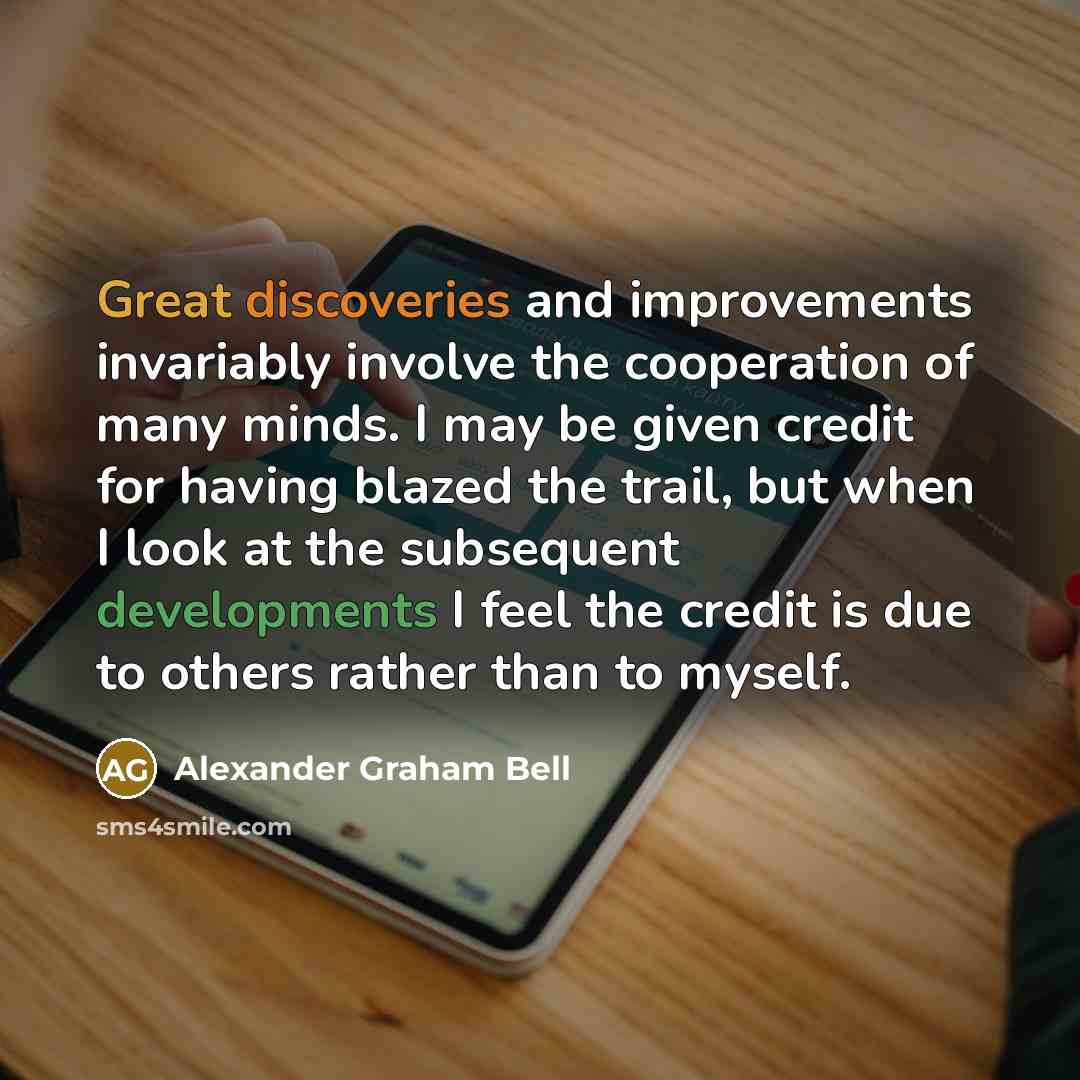 “Great discoveries and improvements invariably involve the cooperation of many minds. I may be given credit for having blazed the trail, but when I look at the subsequent developments I feel the credit is due to others rather than to myself.” quote by Alexander Graham Bell
