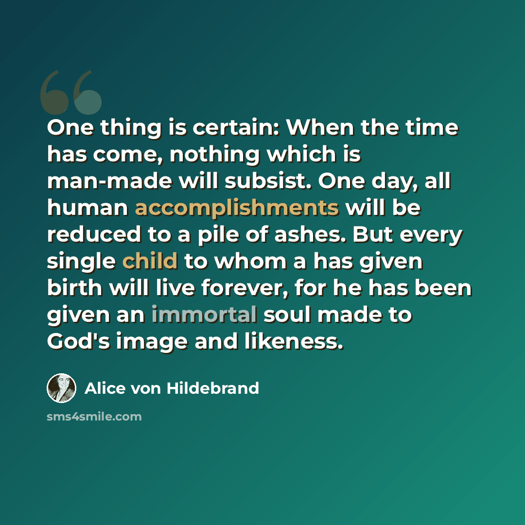 “One thing is certain: When the time has come, nothing which is man-made will subsist. One day, all human accomplishments will be reduced to a pile of ashes. But every single child to whom a has given birth will live forever, for he has been given an immortal soul made to God's image and likeness.” quote by Alice von Hildebrand
