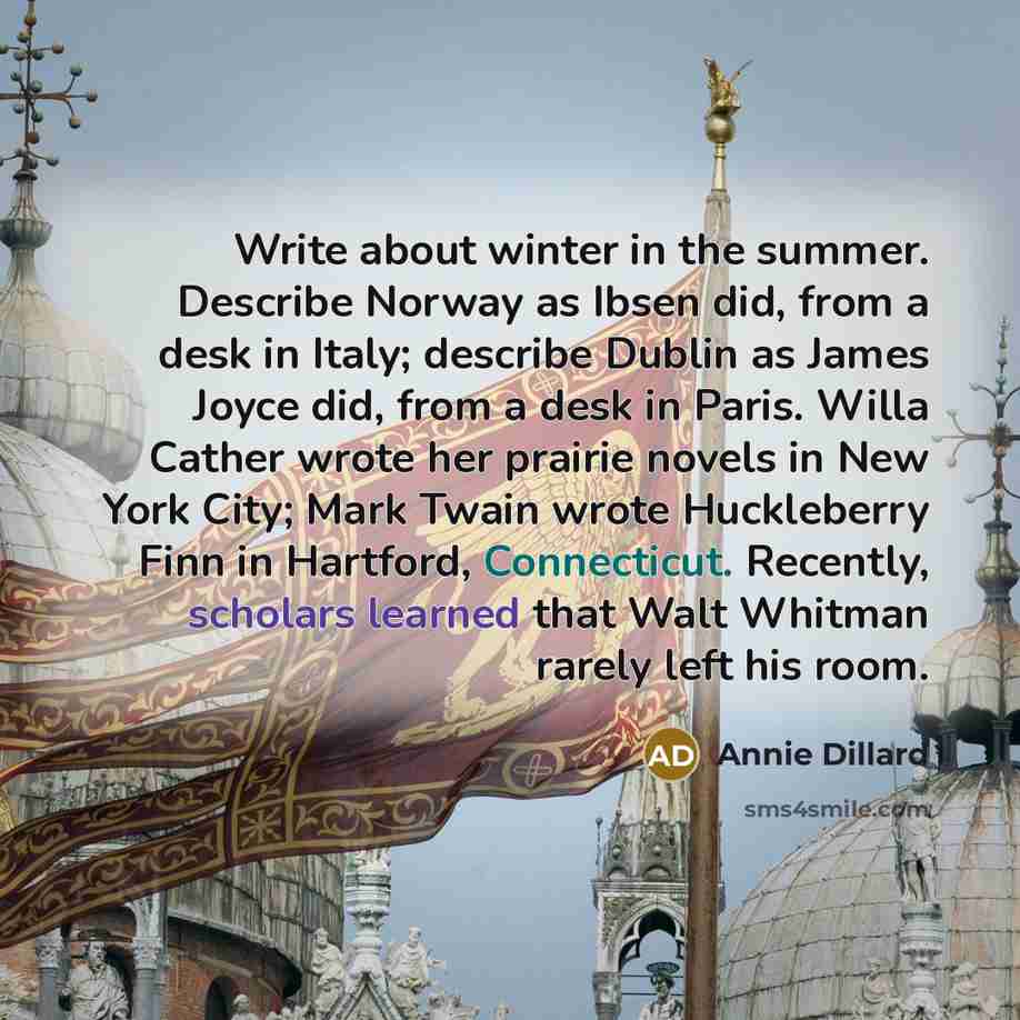 “Write about winter in the summer. Describe Norway as Ibsen did, from a desk in Italy; describe Dublin as James Joyce did, from a desk in Paris. Willa Cather wrote her prairie novels in New York City; Mark Twain wrote Huckleberry Finn in Hartford, Connecticut. Recently, scholars learned that Walt…” quote by Annie Dillard