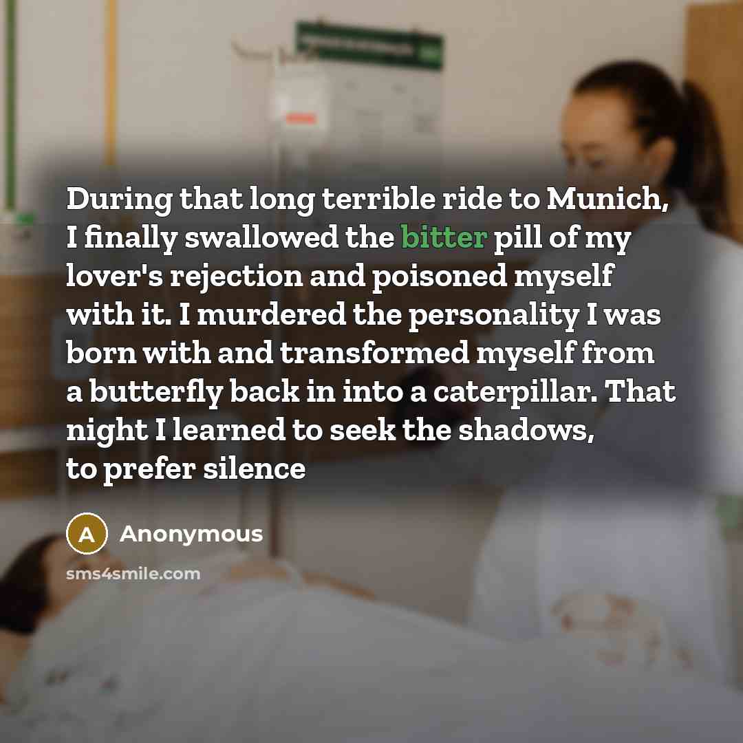 “During that long terrible ride to Munich, I finally swallowed the bitter pill of my lover's rejection and poisoned myself with it. I murdered the personality I was born with and transformed myself from a butterfly back in into a caterpillar. That night I learned to seek the shadows, to prefer…” quote by Anonymous
