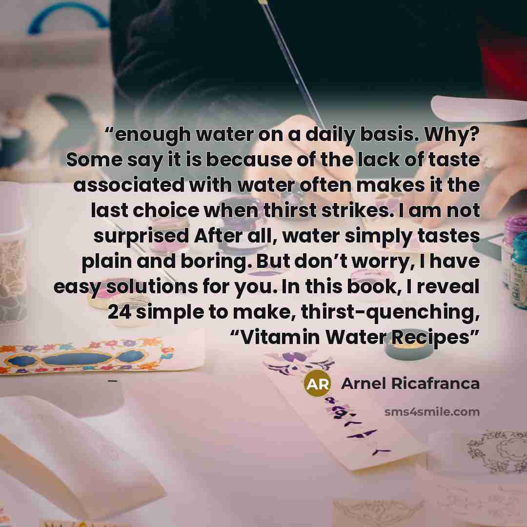 “enough water on a daily basis. Why? Some say it is because of the lack of taste associated with water often makes it the last choice when thirst strikes. I am not surprised After all, water simply tastes plain and boring. But don’t worry, I have easy solutions for you. In this book, I reveal 24…” quote by Arnel Ricafranca