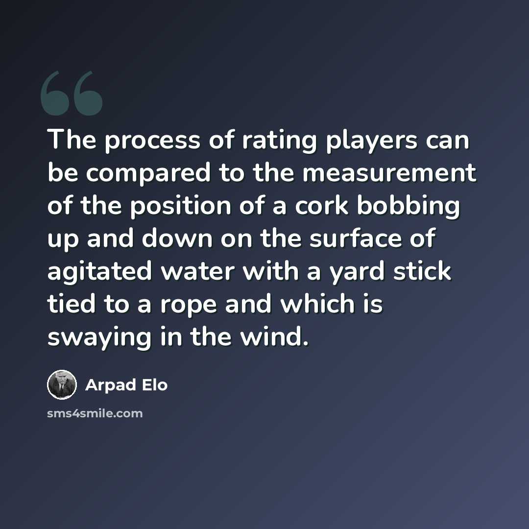 “The process of rating players can be compared to the measurement of the position of a cork bobbing up and down on the surface of agitated water with a yard stick tied to a rope and which is swaying in the wind.” quote by Arpad Elo