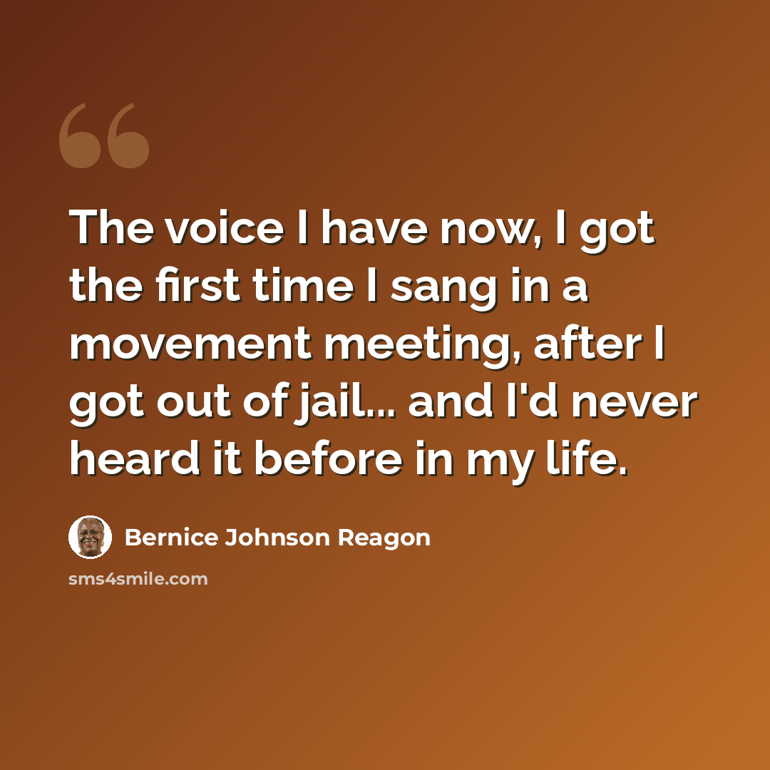 “The voice I have now, I got the first time I sang in a movement meeting, after I got out of jail... and I'd never heard it before in my life.” quote by Bernice Johnson Reagon