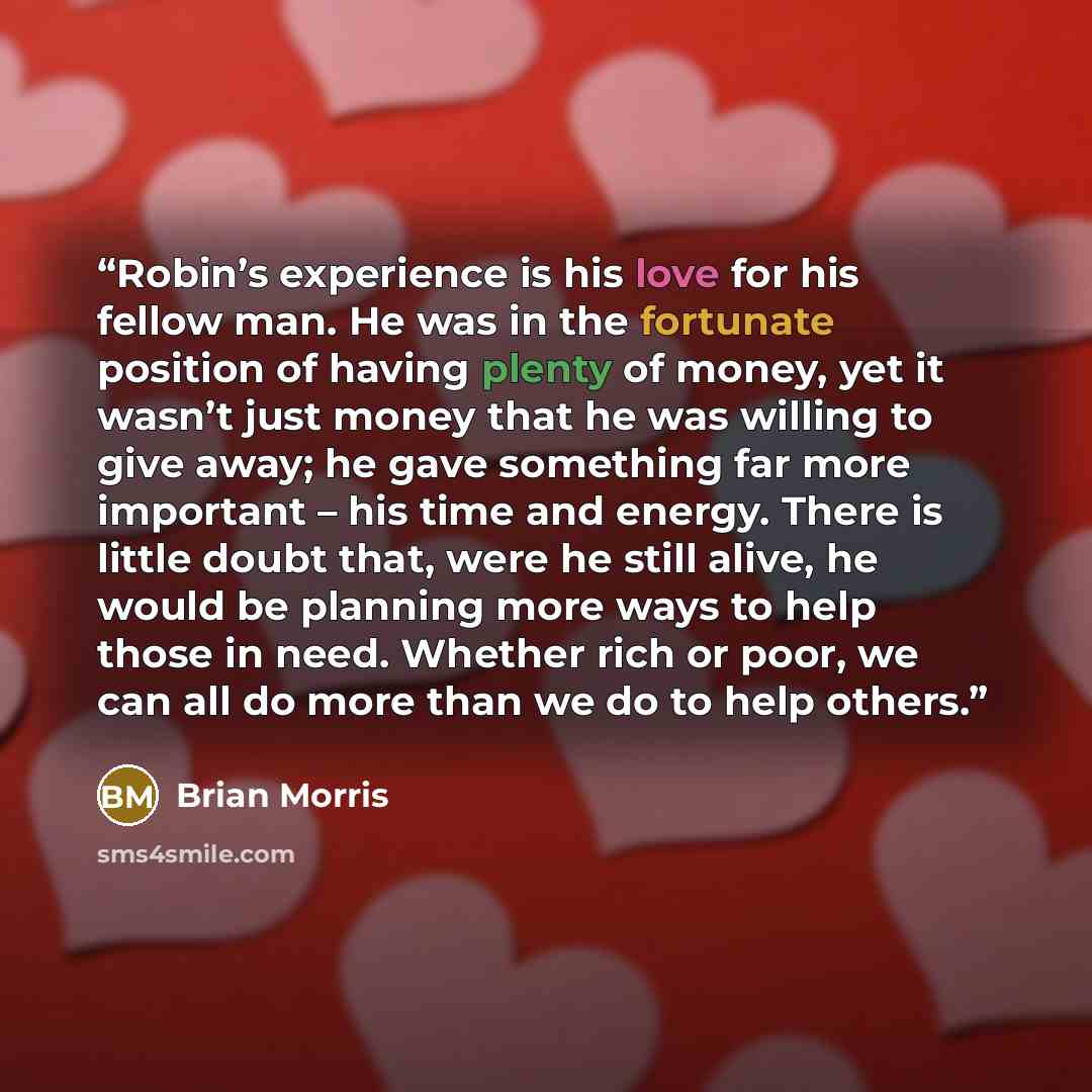 “Robin’s experience is his love for his fellow man. He was in the fortunate position of having plenty of money, yet it wasn’t just money that he was willing to give away; he gave something far more important – his time and energy. There is little doubt that, were he still alive, he would be…” quote by Brian Morris