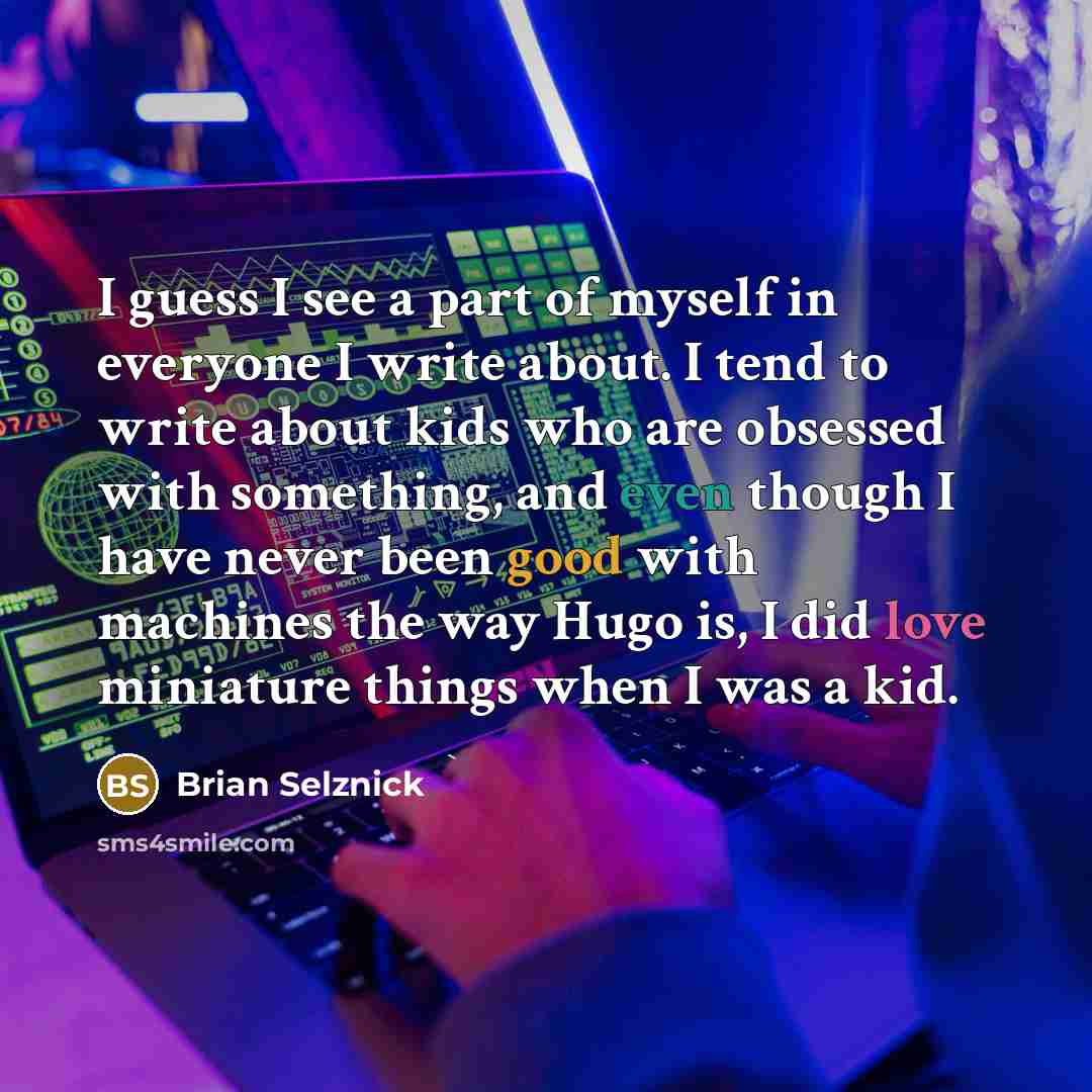 “I guess I see a part of myself in everyone I write about. I tend to write about kids who are obsessed with something, and even though I have never been good with machines the way Hugo is, I did love miniature things when I was a kid.” quote by Brian Selznick