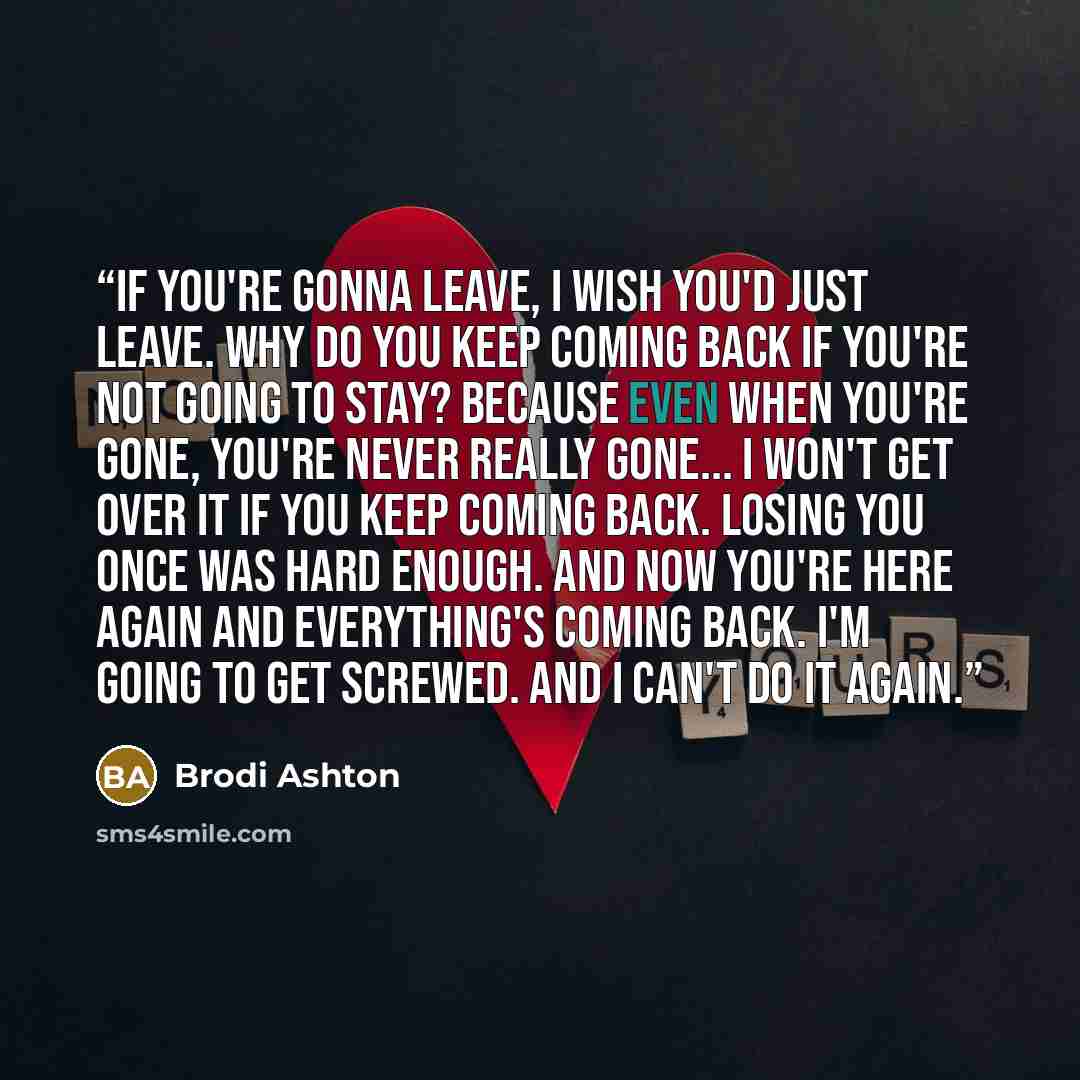 “If you're gonna leave, I wish you'd just leave. Why do you keep coming back if you're not going to stay? Because even when you're gone, you're never really gone... I won't get over it if you keep coming back. Losing you once was hard enough. And now you're here again and everything's coming back…” quote by Brodi Ashton