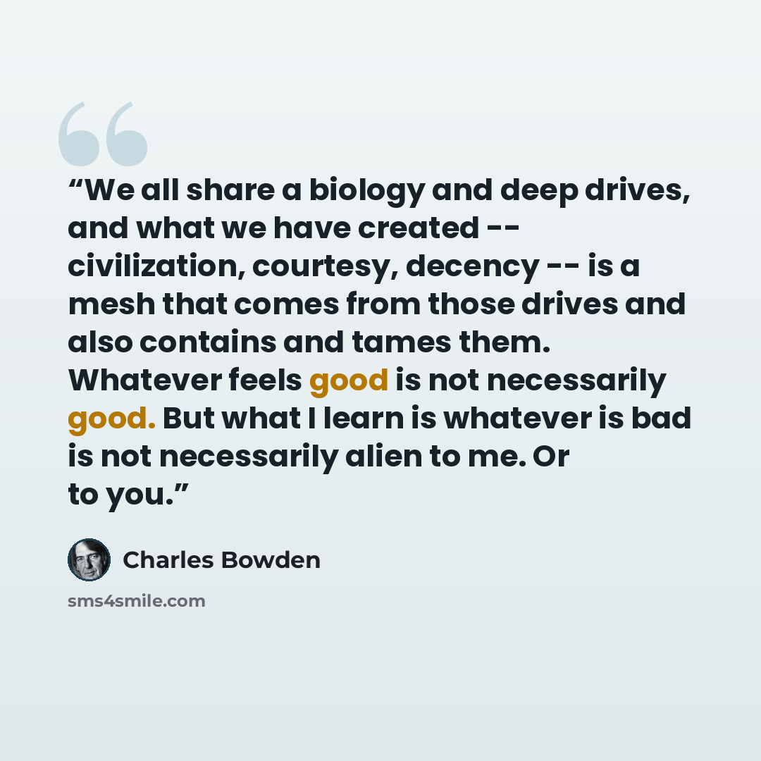“We all share a biology and deep drives, and what we have created -- civilization, courtesy, decency -- is a mesh that comes from those drives and also contains and tames them. Whatever feels good is not necessarily good. But what I learn is whatever is bad is not necessarily alien to me. Or to you.” quote by Charles Bowden